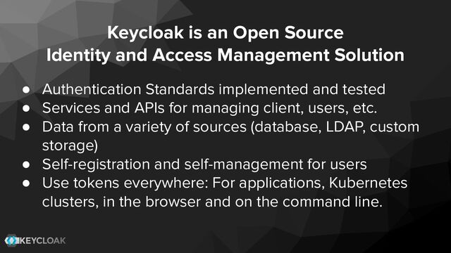 Keycloak is an Open Source
Identity and Access Management Solution
● Authentication Standards implemented and tested
● Services and APIs for managing client, users, etc.
● Data from a variety of sources (database, LDAP, custom
storage)
● Self-registration and self-management for users
● Use tokens everywhere: For applications, Kubernetes
clusters, in the browser and on the command line.
