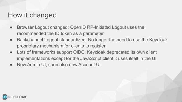 How it changed
● Browser Logout changed: OpenID RP-Initiated Logout uses the
recommended the ID token as a parameter
● Backchannel Logout standardized: No longer the need to use the Keycloak
proprietary mechanism for clients to register
● Lots of frameworks support OIDC: Keycloak deprecated its own client
implementations except for the JavaScript client it uses itself in the UI
● New Admin UI, soon also new Account UI
