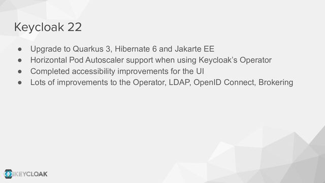 Keycloak 22
● Upgrade to Quarkus 3, Hibernate 6 and Jakarte EE
● Horizontal Pod Autoscaler support when using Keycloak’s Operator
● Completed accessibility improvements for the UI
● Lots of improvements to the Operator, LDAP, OpenID Connect, Brokering
