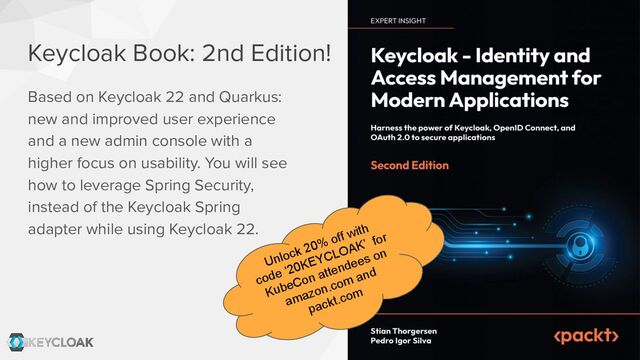 Keycloak Book: 2nd Edition!
Based on Keycloak 22 and Quarkus:
new and improved user experience
and a new admin console with a
higher focus on usability. You will see
how to leverage Spring Security,
instead of the Keycloak Spring
adapter while using Keycloak 22.
Unlock 20% off with
code ‘20KEYCLOAK’ for
KubeCon attendees on
amazon.com and
packt.com
