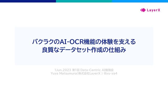 バクラクのAI-OCR機能の体験を支える
良質なデータセット作成の仕組み
1Jun.2023 第1回 Data-Centric AI勉強会
Yuya Matsumura（株式会社LayerX ） @yu-ya4
