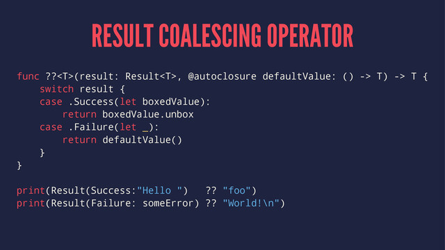 RESULT COALESCING OPERATOR
func ??(result: Result, @autoclosure defaultValue: () -> T) -> T {
switch result {
case .Success(let boxedValue):
return boxedValue.unbox
case .Failure(let _):
return defaultValue()
}
}
print(Result(Success:"Hello ") ?? "foo")
print(Result(Failure: someError) ?? "World!\n")
