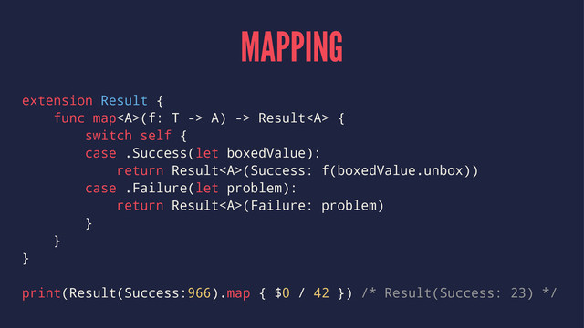 MAPPING
extension Result {
func map<a>(f: T -> A) -> Result</a><a> {
switch self {
case .Success(let boxedValue):
return Result</a><a>(Success: f(boxedValue.unbox))
case .Failure(let problem):
return Result</a><a>(Failure: problem)
}
}
}
print(Result(Success:966).map { $0 / 42 }) /* Result(Success: 23) */
</a>