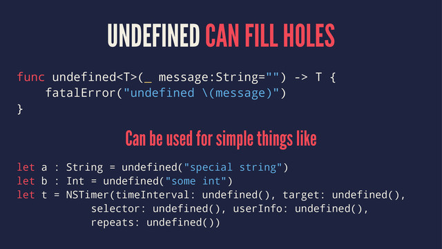 UNDEFINED CAN FILL HOLES
func undefined(_ message:String="") -> T {
fatalError("undefined \(message)")
}
Can be used for simple things like
let a : String = undefined("special string")
let b : Int = undefined("some int")
let t = NSTimer(timeInterval: undefined(), target: undefined(),
selector: undefined(), userInfo: undefined(),
repeats: undefined())
