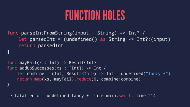 FUNCTION HOLES
func parseIntFromString(input : String) -> Int? {
let parsedInt = (undefined() as String -> Int?)(input)
return parsedInt
}
func mayFail(x : Int) -> Result
func addUpSuccesses(xs : [Int]) -> Int {
let combine : (Int, Result) -> Int = undefined("fancy +")
return map(xs, mayFail).reduce(0, combine:combine)
}
-> fatal error: undefined fancy +: file main.swift, line 214
