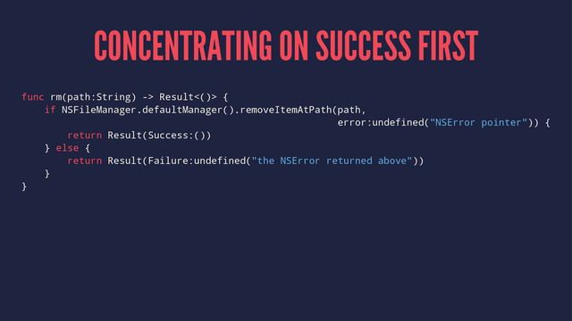 CONCENTRATING ON SUCCESS FIRST
func rm(path:String) -> Result<()> {
if NSFileManager.defaultManager().removeItemAtPath(path,
error:undefined("NSError pointer")) {
return Result(Success:())
} else {
return Result(Failure:undefined("the NSError returned above"))
}
}
