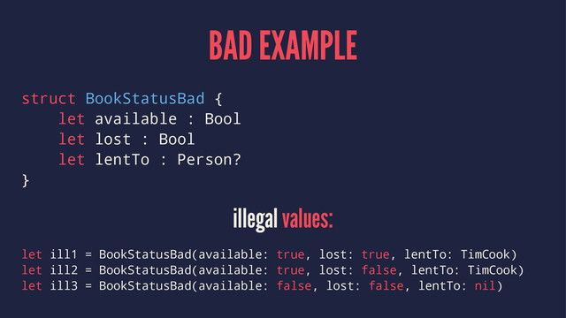 BAD EXAMPLE
struct BookStatusBad {
let available : Bool
let lost : Bool
let lentTo : Person?
}
illegal values:
let ill1 = BookStatusBad(available: true, lost: true, lentTo: TimCook)
let ill2 = BookStatusBad(available: true, lost: false, lentTo: TimCook)
let ill3 = BookStatusBad(available: false, lost: false, lentTo: nil)
