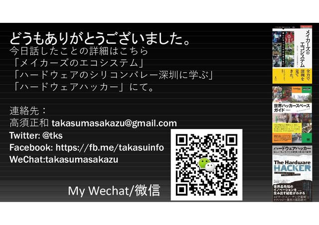 どうもありがとうございました。
今日話したことの詳細はこちら
「メイカーズのエコシステム」
「ハードウェアのシリコンバレー深圳に学ぶ」
「ハードウェアハッカー」にて。
連絡先：
高須正和 takasumasakazu@gmail.com
Twitter: @tks
Facebook: https://fb.me/takasuinfo
WeChat:takasumasakazu
My Wechat/微信
