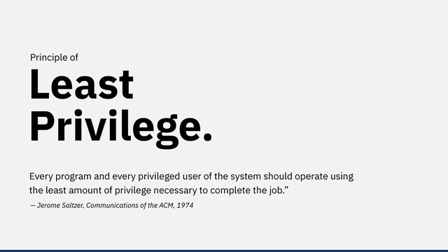 Least
Privilege.
Principle of
Every program and every privileged user of the system should operate using
the least amount of privilege necessary to complete the job.”
— Jerome Saltzer, Communications of the ACM, 1974
