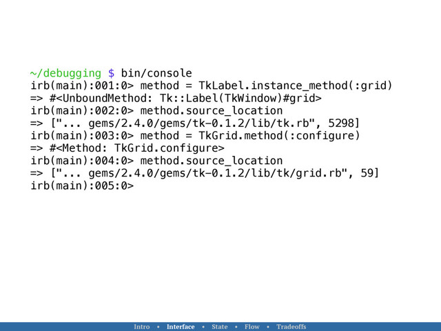 ~/debugging $ bin/console
irb(main):001:0> method = TkLabel.instance_method(:grid)
=> #
irb(main):002:0> method.source_location
=> ["... gems/2.4.0/gems/tk-0.1.2/lib/tk.rb", 5298]
irb(main):003:0> method = TkGrid.method(:configure)
=> #
irb(main):004:0> method.source_location
=> ["... gems/2.4.0/gems/tk-0.1.2/lib/tk/grid.rb", 59]
irb(main):005:0>
Intro • Interface • State • Flow • Tradeoffs
