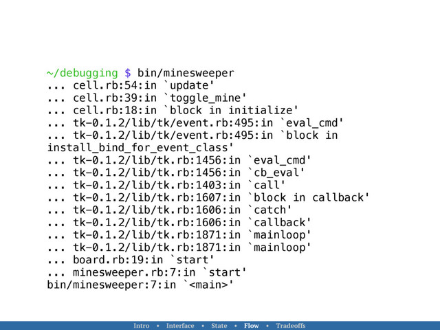 ~/debugging $ bin/minesweeper
... cell.rb:54:in `update'
... cell.rb:39:in `toggle_mine'
... cell.rb:18:in `block in initialize'
... tk-0.1.2/lib/tk/event.rb:495:in `eval_cmd'
... tk-0.1.2/lib/tk/event.rb:495:in `block in
install_bind_for_event_class'
... tk-0.1.2/lib/tk.rb:1456:in `eval_cmd'
... tk-0.1.2/lib/tk.rb:1456:in `cb_eval'
... tk-0.1.2/lib/tk.rb:1403:in `call'
... tk-0.1.2/lib/tk.rb:1607:in `block in callback'
... tk-0.1.2/lib/tk.rb:1606:in `catch'
... tk-0.1.2/lib/tk.rb:1606:in `callback'
... tk-0.1.2/lib/tk.rb:1871:in `mainloop'
... tk-0.1.2/lib/tk.rb:1871:in `mainloop'
... board.rb:19:in `start'
... minesweeper.rb:7:in `start'
bin/minesweeper:7:in `'
Intro • Interface • State • Flow • Tradeoffs
