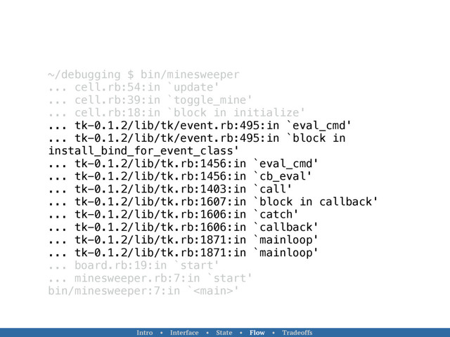 ~/debugging $ bin/minesweeper
... cell.rb:54:in `update'
... cell.rb:39:in `toggle_mine'
... cell.rb:18:in `block in initialize'
... tk-0.1.2/lib/tk/event.rb:495:in `eval_cmd'
... tk-0.1.2/lib/tk/event.rb:495:in `block in
install_bind_for_event_class'
... tk-0.1.2/lib/tk.rb:1456:in `eval_cmd'
... tk-0.1.2/lib/tk.rb:1456:in `cb_eval'
... tk-0.1.2/lib/tk.rb:1403:in `call'
... tk-0.1.2/lib/tk.rb:1607:in `block in callback'
... tk-0.1.2/lib/tk.rb:1606:in `catch'
... tk-0.1.2/lib/tk.rb:1606:in `callback'
... tk-0.1.2/lib/tk.rb:1871:in `mainloop'
... tk-0.1.2/lib/tk.rb:1871:in `mainloop'
... board.rb:19:in `start'
... minesweeper.rb:7:in `start'
bin/minesweeper:7:in `'
Intro • Interface • State • Flow • Tradeoffs
