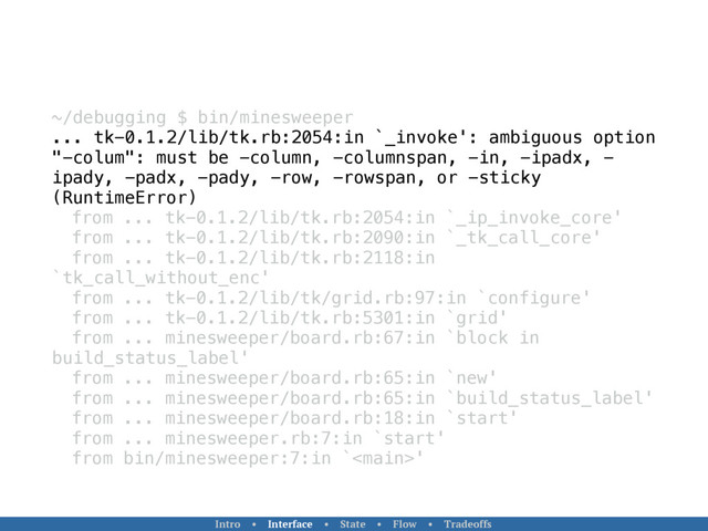 ~/debugging $ bin/minesweeper
... tk-0.1.2/lib/tk.rb:2054:in `_invoke': ambiguous option
"-colum": must be -column, -columnspan, -in, -ipadx, -
ipady, -padx, -pady, -row, -rowspan, or -sticky
(RuntimeError)
from ... tk-0.1.2/lib/tk.rb:2054:in `_ip_invoke_core'
from ... tk-0.1.2/lib/tk.rb:2090:in `_tk_call_core'
from ... tk-0.1.2/lib/tk.rb:2118:in
`tk_call_without_enc'
from ... tk-0.1.2/lib/tk/grid.rb:97:in `configure'
from ... tk-0.1.2/lib/tk.rb:5301:in `grid'
from ... minesweeper/board.rb:67:in `block in
build_status_label'
from ... minesweeper/board.rb:65:in `new'
from ... minesweeper/board.rb:65:in `build_status_label'
from ... minesweeper/board.rb:18:in `start'
from ... minesweeper.rb:7:in `start'
from bin/minesweeper:7:in `'
Intro • Interface • State • Flow • Tradeoffs
