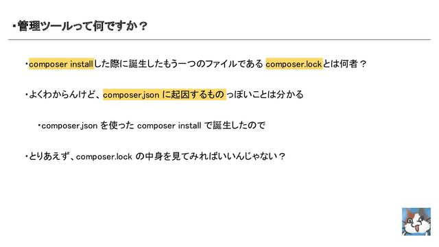 ・管理ツールって何ですか？ 
・composer installした際に誕生したもう一つのファイルである composer.lockとは何者？ 
 
・よくわからんけど、composer.json に起因するもの っぽいことは分かる 
 
　　・composer.json を使った composer install で誕生したので  
 
・とりあえず、composer.lock の中身を見てみればいいんじゃない？  
 

