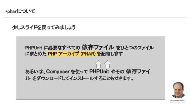 ・pharについて 
少しスライドを戻ってみましょう 
PHPUnit に必要なすべての 依存ファイル をひとつのファイル
にまとめた PHP アーカイブ (PHAR) を配布します 
 
 
あるいは、Composer を使って PHPUnit やその 依存ファイ
ル をダウンロードしてインストールすることもできます。 
