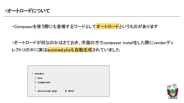 ・オートロードについて 
・Composerを使う際にも登場するワードとしてオートロードというものがあります 
 
 
・オートロードが何なのかはさておき、序盤の方でcomposer installをした際にvendorディ
レクトリの中に実はautoload.phpも自動生成されていました 
 
 
 
 
 
 
 
.
└ vendor
├ bin
├ composer
:
└ autoload.php # New!
