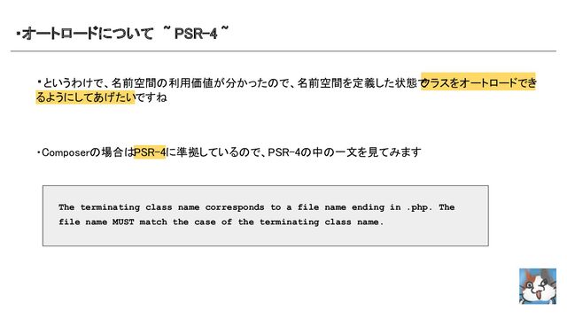 ・オートロードについて　~ PSR-4 ~　 
・というわけで、名前空間の利用価値が分かったので、名前空間を定義した状態で
クラスをオートロードでき
るようにしてあげたいですね 
 
 
 
・Composerの場合はPSR-4に準拠しているので、PSR-4の中の一文を見てみます
 
 
 
 
 
 
 
 
 
The terminating class name corresponds to a file name ending in .php. The
file name MUST match the case of the terminating class name.
