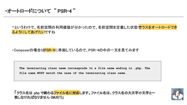 ・オートロードについて　~ PSR-4 ~　 
・というわけで、名前空間の利用価値が分かったので、名前空間を定義した状態で
クラスをオートロードでき
るようにしてあげたいですね 
 
 
 
・Composerの場合はPSR-4に準拠しているので、PSR-4の中の一文を見てみます
 
 
 
 
 
 
 
 
 
The terminating class name corresponds to a file name ending in .php. The
file name MUST match the case of the terminating class name.
「クラス名は .php で終わるファイル名に対応します。ファイル名は、クラス名の大文字小文字と一
致しなければなりません (MUST)」 
