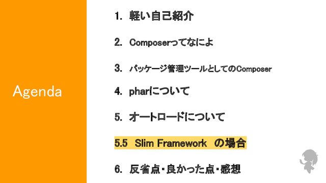 Agenda 
1.　軽い自己紹介　　　　　　　　　　 
 
2.　Composerってなによ　　　　　　　 
 
3.　パッケージ管理ツールとしてのComposer　 
 
4.　pharについて　　　　　　　　　 
 
5.　オートロードについて　　　　　 
 
5.5　Slim Framework　の場合　 
 
6.　反省点・良かった点・感想 
