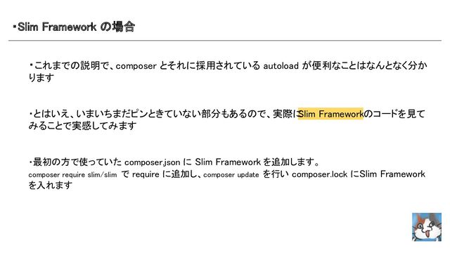 ・Slim Framework の場合 
・これまでの説明で、composer とそれに採用されている autoload が便利なことはなんとなく分か
ります 
 
 
・とはいえ、いまいちまだピンときていない部分もあるので、実際に
Slim Frameworkのコードを見て
みることで実感してみます 
 
 
・最初の方で使っていた composer.json に Slim Framework を追加します。 
composer require slim/slim で require に追加し、composer update を行い composer.lock にSlim Framework
を入れます 
 
 
 
 
