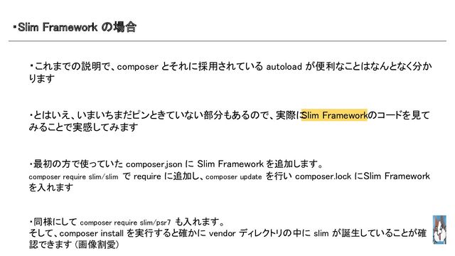 ・Slim Framework の場合 
・これまでの説明で、composer とそれに採用されている autoload が便利なことはなんとなく分か
ります 
 
 
・とはいえ、いまいちまだピンときていない部分もあるので、実際に
Slim Frameworkのコードを見て
みることで実感してみます 
 
 
・最初の方で使っていた composer.json に Slim Framework を追加します。 
composer require slim/slim で require に追加し、composer update を行い composer.lock にSlim Framework
を入れます 
 
 
・同様にして composer require slim/psr7 も入れます。 
そして、composer install を実行すると確かに vendor ディレクトリの中に slim が誕生していることが確
認できます (画像割愛) 
