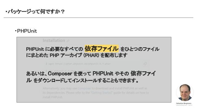 ・パッケージって何ですか？ 
・PHPUnit 
PHPUnit に必要なすべての 依存ファイル をひとつのファイル
にまとめた PHP アーカイブ (PHAR) を配布します 
 
 
あるいは、Composer を使って PHPUnit やその 依存ファイ
ル をダウンロードしてインストールすることもできます。 
