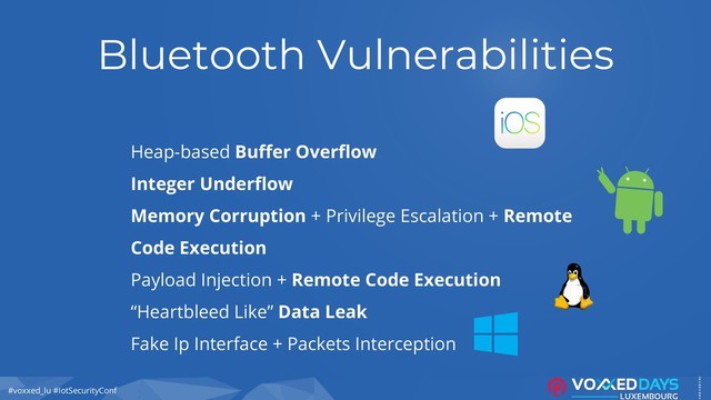 #voxxed_lu #IotSecurityConf
Bluetooth Vulnerabilities
Heap-based Buffer Overflow
Integer Underflow
Memory Corruption + Privilege Escalation + Remote
Code Execution
Payload Injection + Remote Code Execution
“Heartbleed Like” Data Leak
Fake Ip Interface + Packets Interception
