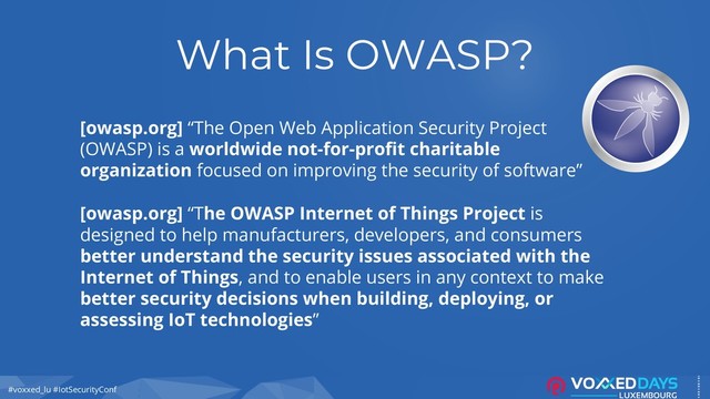 #voxxed_lu #IotSecurityConf
What Is OWASP?
[owasp.org] “The Open Web Application Security Project
(OWASP) is a worldwide not-for-profit charitable
organization focused on improving the security of software”
[owasp.org] “The OWASP Internet of Things Project is
designed to help manufacturers, developers, and consumers
better understand the security issues associated with the
Internet of Things, and to enable users in any context to make
better security decisions when building, deploying, or
assessing IoT technologies”

