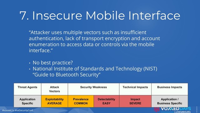 #voxxed_lu #IotSecurityConf
7. Insecure Mobile Interface
“Attacker uses multiple vectors such as insufficient
authentication, lack of transport encryption and account
enumeration to access data or controls via the mobile
interface.”
• No best practice?
• National Institute of Standards and Technology (NIST)
“Guide to Bluetooth Security”
Threat Agents Attack
Vectors
Security Weakness Technical Impacts Business Impacts
Application
Specific
Exploitability
AVERAGE
Prevalence
COMMON
Detectability
EASY
Impact
SEVERE
Application /
Business Specific
