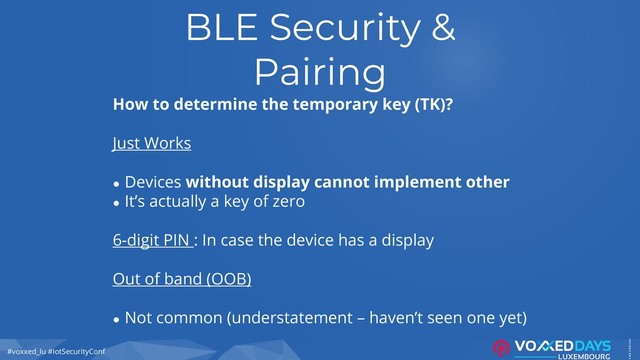 #voxxed_lu #IotSecurityConf
BLE Security &
Pairing
How to determine the temporary key (TK)?
Just Works
● Devices without display cannot implement other
● It’s actually a key of zero
6-digit PIN : In case the device has a display
Out of band (OOB)
● Not common (understatement – haven’t seen one yet)
