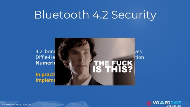 #voxxed_lu #IotSecurityConf
Bluetooth 4.2 Security
4.2 brings strong encryption with Elliptic Curves
Diffie-Hellman (ECDH) with LE Secure Connection
Numeric Comparison to determine the TK
In practice, ~80% of tested devices do not
implement BLE-layer encryption
