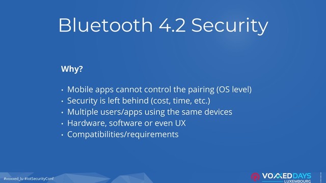 #voxxed_lu #IotSecurityConf
Bluetooth 4.2 Security
Why?
• Mobile apps cannot control the pairing (OS level)
• Security is left behind (cost, time, etc.)
• Multiple users/apps using the same devices
• Hardware, software or even UX
• Compatibilities/requirements
