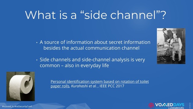 #voxxed_lu #IotSecurityConf
What is a “side channel”?
• A source of information about secret information
besides the actual communication channel
• Side channels and side-channel analysis is very
common – also in everyday life
Personal identification system based on rotation of toilet
paper rolls, Kurahashi et al. , IEEE PCC 2017
