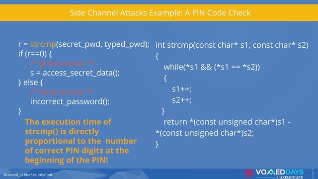 #voxxed_lu #IotSecurityConf
Side Channel Attacks Example: A PIN Code Check
r = strcmp(secret_pwd, typed_pwd);
if (r==0) {
/* grant access */
s = access_secret_data();
} else {
/* deny access */
incorrect_password();
}
int strcmp(const char* s1, const char* s2)
{
while(*s1 && (*s1 == *s2))
{
s1++;
s2++;
}
return *(const unsigned char*)s1 -
*(const unsigned char*)s2;
}
The execution time of
strcmp() is directly
proportional to the number
of correct PIN digits at the
beginning of the PIN!
