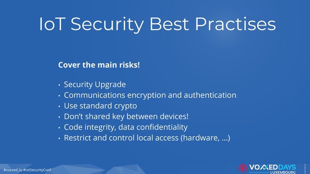 #voxxed_lu #IotSecurityConf
IoT Security Best Practises
Cover the main risks!
• Security Upgrade
• Communications encryption and authentication
• Use standard crypto
• Don’t shared key between devices!
• Code integrity, data confidentiality
• Restrict and control local access (hardware, …)
