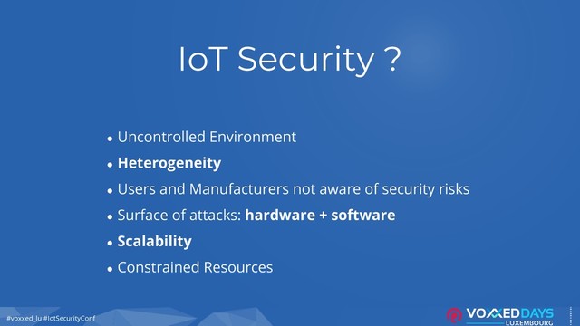 #voxxed_lu #IotSecurityConf
IoT Security ?
● Uncontrolled Environment
● Heterogeneity
● Users and Manufacturers not aware of security risks
● Surface of attacks: hardware + software
● Scalability
● Constrained Resources
