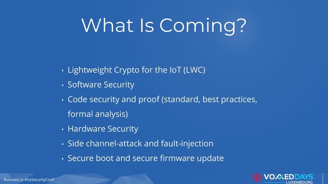 #voxxed_lu #IotSecurityConf
What Is Coming?
• Lightweight Crypto for the IoT (LWC)
• Software Security
• Code security and proof (standard, best practices,
formal analysis)
• Hardware Security
• Side channel-attack and fault-injection
• Secure boot and secure firmware update
