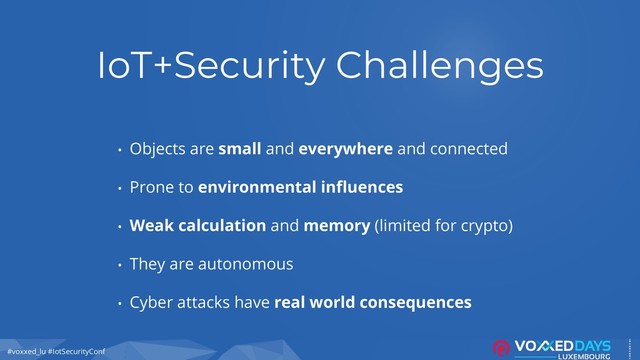 #voxxed_lu #IotSecurityConf
IoT+Security Challenges
• Objects are small and everywhere and connected
• Prone to environmental influences
• Weak calculation and memory (limited for crypto)
• They are autonomous
• Cyber attacks have real world consequences
