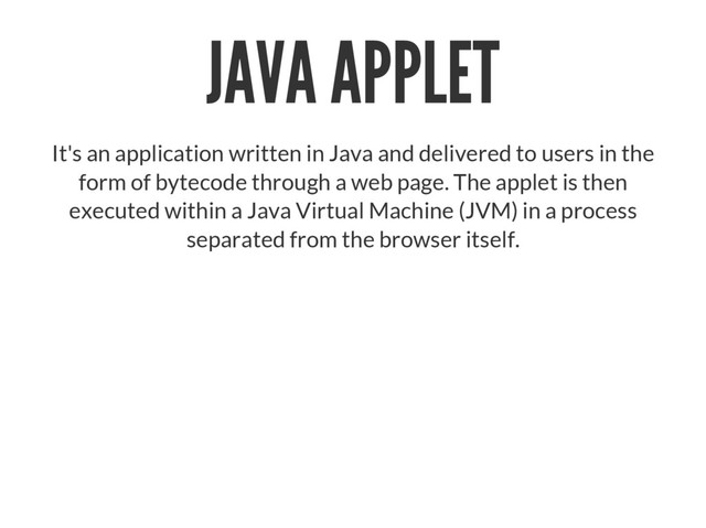 JAVA APPLET
It's an application written in Java and delivered to users in the
form of bytecode through a web page. The applet is then
executed within a Java Virtual Machine (JVM) in a process
separated from the browser itself.
