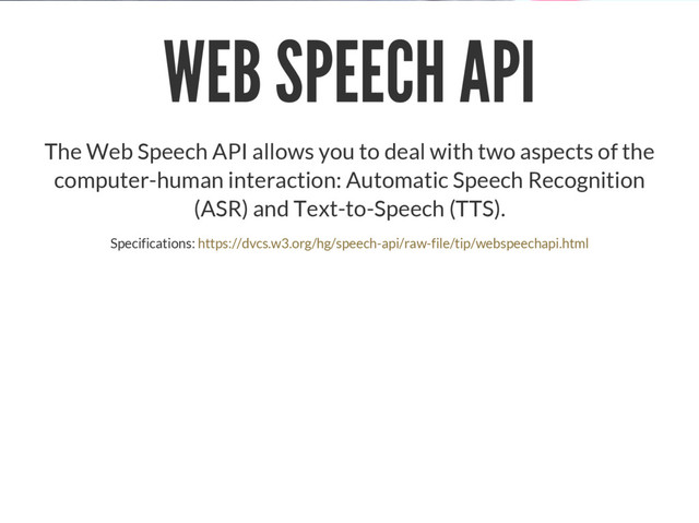 WEB SPEECH API
The Web Speech API allows you to deal with two aspects of the
computer-human interaction: Automatic Speech Recognition
(ASR) and Text-to-Speech (TTS).
Specifications: https://dvcs.w3.org/hg/speech-api/raw-file/tip/webspeechapi.html
