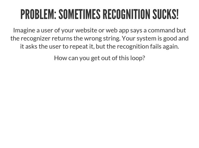 PROBLEM: SOMETIMES RECOGNITION SUCKS!
Imagine a user of your website or web app says a command but
the recognizer returns the wrong string. Your system is good and
it asks the user to repeat it, but the recognition fails again.
How can you get out of this loop?
