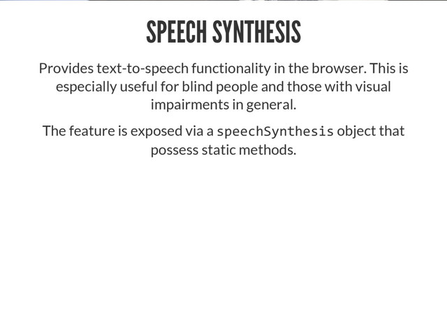 SPEECH SYNTHESIS
Provides text-to-speech functionality in the browser. This is
especially useful for blind people and those with visual
impairments in general.
The feature is exposed via a  object that
possess static methods.

