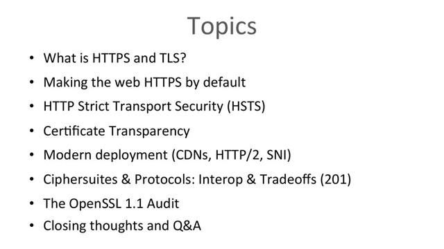 Topics
•  What is HTTPS and TLS?
•  Making the web HTTPS by default
•  HTTP Strict Transport Security (HSTS)
•  Cer6ﬁcate Transparency
•  Modern deployment (CDNs, HTTP/2, SNI)
•  Ciphersuites & Protocols: Interop & Tradeoﬀs (201)
•  The OpenSSL 1.1 Audit
•  Closing thoughts and Q&A

