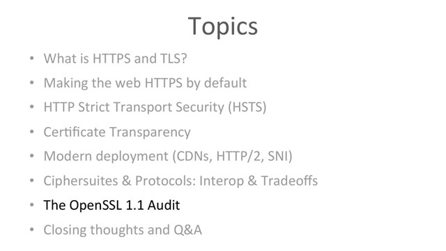 Topics
•  What is HTTPS and TLS?
•  Making the web HTTPS by default
•  HTTP Strict Transport Security (HSTS)
•  Cer6ﬁcate Transparency
•  Modern deployment (CDNs, HTTP/2, SNI)
•  Ciphersuites & Protocols: Interop & Tradeoﬀs
•  The OpenSSL 1.1 Audit
•  Closing thoughts and Q&A
