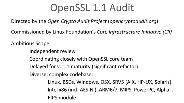 OpenSSL 1.1 Audit
Directed by the Open Crypto Audit Project (opencryptoaudit.org)
Commissioned by Linux Founda6on’s Core Infrastructure IniVaVve (CII)
Ambi6ous Scope
Independent review
Coordina6ng closely with OpenSSL core team
Delayed for v. 1.1 maturity (signiﬁcant refactor)
Diverse, complex codebase:
Linux, BSDs, Windows, OSX, SRV5 (AIX, HP-UX, Solaris)
Intel x86 (incl. AES-NI), ARM6/7, MIPS, PowerPC, Alpha…
FIPS module
