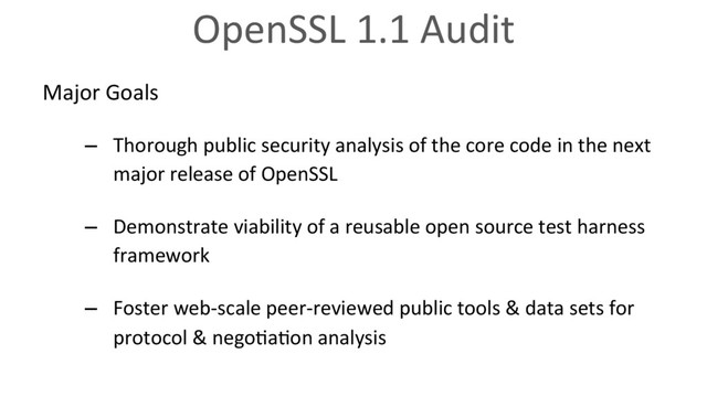 OpenSSL 1.1 Audit
Major Goals
–  Thorough public security analysis of the core code in the next
major release of OpenSSL
–  Demonstrate viability of a reusable open source test harness
framework
–  Foster web-scale peer-reviewed public tools & data sets for
protocol & nego6a6on analysis
