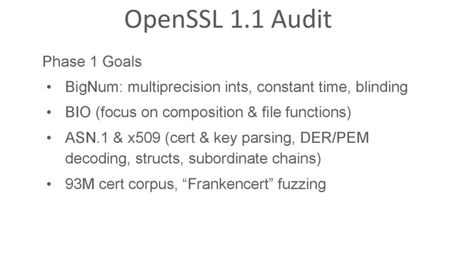 OpenSSL 1.1 Audit
Phase 1 Goals
•  BigNum: multiprecision ints, constant time, blinding
•  BIO (focus on composition & file functions)
•  ASN.1 & x509 (cert & key parsing, DER/PEM
decoding, structs, subordinate chains)
•  93M cert corpus, “Frankencert” fuzzing
