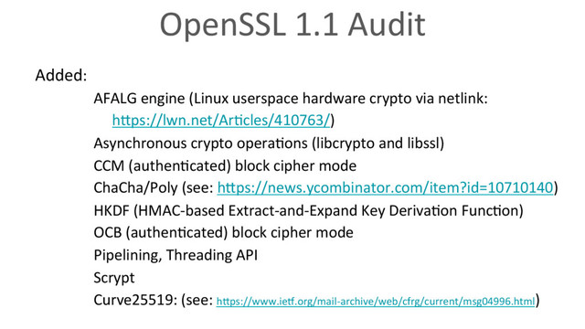 OpenSSL 1.1 Audit
Added:
AFALG engine (Linux userspace hardware crypto via netlink:
hVps://lwn.net/Ar6cles/410763/)
Asynchronous crypto opera6ons (libcrypto and libssl)
CCM (authen6cated) block cipher mode
ChaCha/Poly (see: hVps://news.ycombinator.com/item?id=10710140)
HKDF (HMAC-based Extract-and-Expand Key Deriva6on Func6on)
OCB (authen6cated) block cipher mode
Pipelining, Threading API
Scrypt
Curve25519: (see: hVps://www.ieo.org/mail-archive/web/cfrg/current/msg04996.html)
