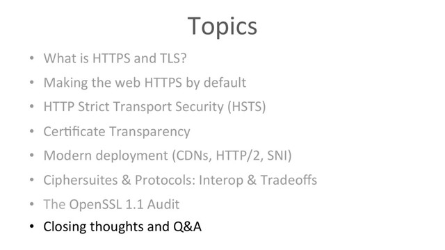 Topics
•  What is HTTPS and TLS?
•  Making the web HTTPS by default
•  HTTP Strict Transport Security (HSTS)
•  Cer6ﬁcate Transparency
•  Modern deployment (CDNs, HTTP/2, SNI)
•  Ciphersuites & Protocols: Interop & Tradeoﬀs
•  The OpenSSL 1.1 Audit
•  Closing thoughts and Q&A
