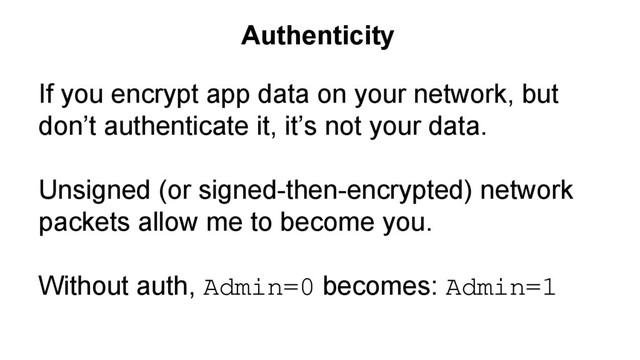 If you encrypt app data on your network, but
don’t authenticate it, it’s not your data.
Unsigned (or signed-then-encrypted) network
packets allow me to become you.
Without auth, Admin=0 becomes: Admin=1
Authenticity
